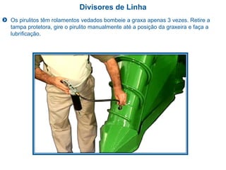 Divisores de Linha
Os pirulitos têm rolamentos vedados bombeie a graxa apenas 3 vezes. Retire a
tampa protetora, gire o pirulito manualmente até a posição da graxeira e faça a
lubrificação.
 