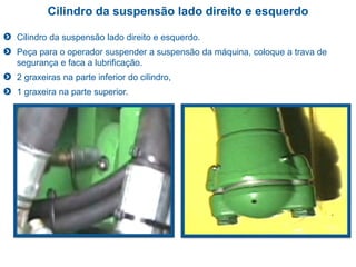 Cilindro da suspensão lado direito e esquerdo
Cilindro da suspensão lado direito e esquerdo.
Peça para o operador suspender a suspensão da máquina, coloque a trava de
segurança e faca a lubrificação.
2 graxeiras na parte inferior do cilindro,
1 graxeira na parte superior.
 