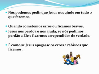  Nós podemos pedir que Jesus nos ajude em tudo o
que fazemos.
 Quando cometemos erros ou ficamos bravos,
 Jesus nos perdoa e nos ajuda, se nós pedimos
perdão a Ele e ficarmos arrependidos de verdade.
 É como se Jesus apagasse os erros e rabiscos que
fizemos.
 