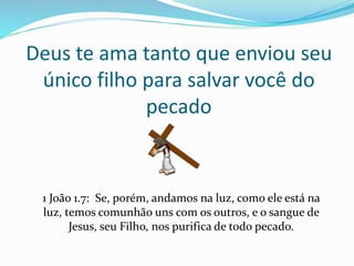 Deus te ama tanto que enviou seu
único filho para salvar você do
pecado
1 João 1.7: Se, porém, andamos na luz, como ele está na
luz, temos comunhão uns com os outros, e o sangue de
Jesus, seu Filho, nos purifica de todo pecado.
 