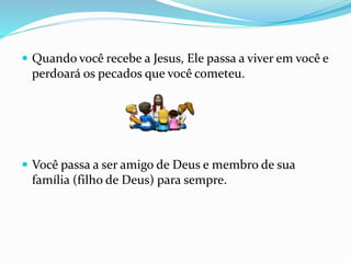  Quando você recebe a Jesus, Ele passa a viver em você e
perdoará os pecados que você cometeu.
 Você passa a ser amigo de Deus e membro de sua
família (filho de Deus) para sempre.
 