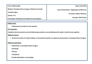 Curso: Hidroterapia                                                                                      Data: 15-01-2013

Módulo: Princípios físicos da água e Efeitos de imersão                     Local: PartnerHotel – Reguengos de Monsaraz
Temática: Água
                                                                                              Formador: Débora Marques
Sessão: nº II
                                                                                                    Duração: 120 minutos
Formandos: Profissionais de Saúde do meio aquático


Público-Alvo:
      Profissionais de saúde do meio aquático
Pré-requisitos:
O público-alvo do presente curso de Hidroterapia prende-se com profissionais de saúde a nível do meio aquático
Objetivos Gerais:
    No final da sessão nº II deste módulo, os formandos deverão ser capazes de desenvolver os princípios físicos da água


Objetivos Específicos:
   • Desenvolver os princípios físicos da água
      Densidade
      Empuxo
      Turbulência
      Pressão hidrostática e Viscosidade
 