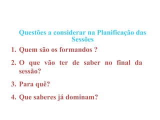 Questões a considerar na Planificação das
                    Sessões
1. Quem são os formandos ?
2. O que vão ter de saber no final da
   sessão?
3. Para quê?
4. Que saberes já dominam?
 