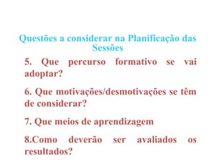Questões a considerar na Planificação das
                 Sessões
 5. Que percurso formativo se vai
 adoptar?
 6. Que motivações/desmotivações se têm
 de considerar?
 7. Que meios de aprendizagem
 8.Como deverão      ser   avaliados   os
 resultados?
 