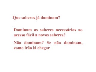 Que saberes já dominam?

Dominam os saberes necessários ao
acesso fácil a novos saberes?
Não dominam? Se não dominam,
como irão lá chegar
 