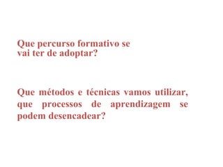 Que percurso formativo se
vai ter de adoptar?


Que métodos e técnicas vamos utilizar,
que processos de aprendizagem se
podem desencadear?
 