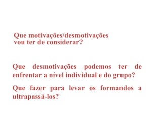 Que motivações/desmotivações
vou ter de considerar?


Que desmotivações podemos ter de
enfrentar a nível individual e do grupo?
Que fazer para levar os formandos a
ultrapassá-los?
 