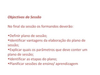 Objectivos da Sessão

No final da sessão os formandos deverão:

•Definir plano de sessão;
•Identificar vantagens da elaboração do plano de
sessão;
•Explicar quais os parâmetros que deve conter um
plano de sessão;
•Identificar as etapas do plano;
•Planificar sessões de ensino/ aprendizagem
 