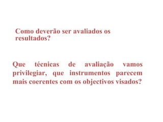 Como deverão ser avaliados os
resultados?


Que técnicas de avaliação vamos
privilegiar, que instrumentos parecem
mais coerentes com os objectivos visados?
 