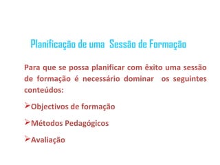 Planificação de uma Sessão de Formação

Para que se possa planificar com êxito uma sessão
de formação é necessário dominar os seguintes
conteúdos:
Objectivos de formação
Métodos Pedagógicos
Avaliação
 
