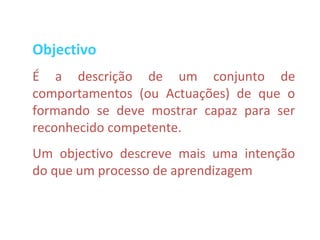Objectivo
É a descrição de um conjunto de
comportamentos (ou Actuações) de que o
formando se deve mostrar capaz para ser
reconhecido competente.
Um objectivo descreve mais uma intenção
do que um processo de aprendizagem
 