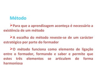 Método
    Para que a aprendizagem aconteça é necessário a
existência de um método
    A escolha do método reveste-se de um carácter
estratégico por parte do formador
    O método funciona como elemento de ligação
entre o formador, formando e saber e permite que
estes três elementos se articulem de forma
harmoniosa
 