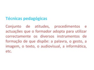 Técnicas pedagógicas
Conjunto de atitudes, procedimentos e
actuações que o formador adopta para utilizar
correctamente os diversos instrumentos de
formação de que dispõe: a palavra, o gesto, a
imagem, o texto, o audiovisual, a informática,
etc.
 