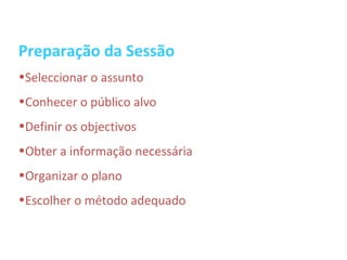Preparação da Sessão
•Seleccionar o assunto
•Conhecer o público alvo
•Definir os objectivos
•Obter a informação necessária
•Organizar o plano
•Escolher o método adequado
 