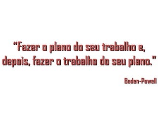 “Fazer o plano do seu trabalho e,
depois, fazer o trabalho do seu plano.”
                              Baden-Powell
 