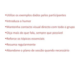 •Utilize os exemplos dados pelos participantes
•Introduza o humor
•Mantenha contacto visual directo com todo o grupo
•Oiça mais do que fala, sempre que possível
•Reforce os tópicos essenciais
•Resuma regularmente
•Abandone o plano de sessão quando necessário
 
