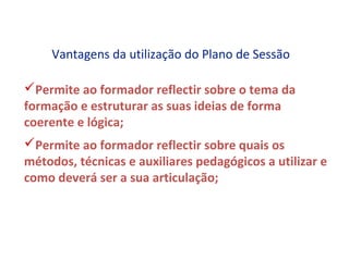 Vantagens da utilização do Plano de Sessão

Permite ao formador reflectir sobre o tema da
formação e estruturar as suas ideias de forma
coerente e lógica;
Permite ao formador reflectir sobre quais os
métodos, técnicas e auxiliares pedagógicos a utilizar e
como deverá ser a sua articulação;
 