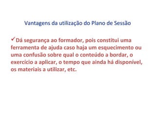 Vantagens da utilização do Plano de Sessão

Dá segurança ao formador, pois constitui uma
ferramenta de ajuda caso haja um esquecimento ou
uma confusão sobre qual o conteúdo a bordar, o
exercício a aplicar, o tempo que ainda há disponível,
os materiais a utilizar, etc.
 