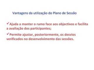 Vantagens da utilização do Plano de Sessão

Ajuda a manter o rumo face aos objectivos e facilita
a avaliação dos participantes;
Permite ajustar, posteriormente, os desvios
verificados no desenvolvimento das sessões.
 