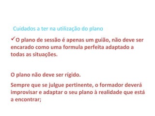 Cuidados a ter na utilização do plano
O plano de sessão é apenas um guião, não deve ser
encarado como uma formula perfeita adaptado a
todas as situações.


O plano não deve ser rígido.
Sempre que se julgue pertinente, o formador deverá
improvisar e adaptar o seu plano à realidade que está
a encontrar;
 