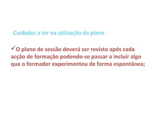 Cuidados a ter na utilização do plano

O plano de sessão deverá ser revisto após cada
acção de formação podendo-se passar a incluir algo
que o formador experimentou de forma espontânea;
 
