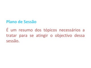 Plano de Sessão
É um resumo dos tópicos necessários a
tratar para se atingir o objectivo dessa
sessão.
 