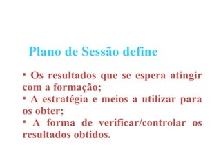 Plano de Sessão define
• Os resultados que se espera atingir
com a formação;
• A estratégia e meios a utilizar para
os obter;
• A forma de verificar/controlar os
resultados obtidos.
 