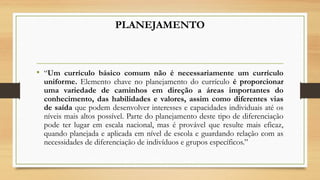PLANEJAMENTO
• “Um currículo básico comum não é necessariamente um currículo
uniforme. Elemento chave no planejamento do currículo é proporcionar
uma variedade de caminhos em direção a áreas importantes do
conhecimento, das habilidades e valores, assim como diferentes vias
de saída que podem desenvolver interesses e capacidades individuais até os
níveis mais altos possível. Parte do planejamento deste tipo de diferenciação
pode ter lugar em escala nacional, mas é provável que resulte mais eficaz,
quando planejada e aplicada em nível de escola e guardando relação com as
necessidades de diferenciação de indivíduos e grupos específicos.”
 