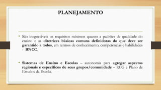 PLANEJAMENTO
• São inegociáveis os requisitos mínimos quanto a padrões de qualidade do
ensino e as diretrizes básicas comuns definidoras do que deve ser
garantido a todos, em termos de conhecimento, competências e habilidades
- BNCC.
• Sistemas de Ensino e Escolas – autonomia para agregar aspectos
regionais e específicos de seus grupos/comunidade – RCG e Plano de
Estudos da Escola.
 
