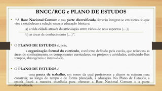 BNCC/RCG e PLANO DE ESTUDOS
•  “A Base Nacional Comum e sua parte diversificada deverão integrar-se em torno do que
vise a estabelecer a relação entre a educação básica e:
a) a vida cidadã através da articulação entre vários de seus aspectos (…);
b) as áreas de conhecimento (…)”.
• O PLANO DE ESTUDOS é, pois,
a organização formal do currículo, conforme definido pela escola, que relaciona as
áreas do conhecimento, os componentes curriculares, ou projetos e atividades, atribuindo-lhes
tempos, abrangência e intensidade.
• O PLANO DE ESTUDOS é
uma pauta de trabalho, em torno da qual professores e alunos se reúnem para
construir, ao longo do tempo e de forma planejada, a educação. No Plano de Estudos, a
escola fixará a maneira escolhida para oferecer a Base Nacional Comum e a parte
diversificada.
 