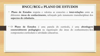 BNCC/RCG e PLANO DE ESTUDOS
•  Plano de Estudos respeita e valoriza as conexões e inter-relações entre as
diferentes áreas de conhecimento, reforçado pelo tratamento transdisciplinar dos
aspectos de cidadania. 
• O Plano de Estudos é uma parcela do currículo, é uma abordagem
essencialmente pedagógica na organização das áreas do conhecimento/dos
componentes curriculares e atividades educativas.
 