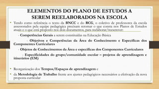 ELEMENTOS DO PLANO DE ESTUDOS A
SEREM REELABORADOS NA ESCOLA
• Tendo como referência o texto da BNCC e do RCG, o coletivo de professores da escola
assessorados pela equipe pedagógica precisam retomar o que consta nos Planos de Estudos
atuais e o que está proposto nos dois documentos, para reelaborar/reescrever:
- Competências Gerais a serem constituídas na Educação Básica
- Objetivos e Competências da Área do Conhecimento e Específicas dos
Componentes Curriculares
- Objetos de Conhecimentos da Área e específicas dos Componentes Curriculares
- Especificidades do grupo/comunidade escolar – projetos de aprendizagem e
itinerários (EM)
• Reorganização dos Tempos/Espaços de aprendizagem e
• da Metodologia de Trabalho frente aos ajustes pedagógicos necessários a efetivação da nova
proposta curricular
 