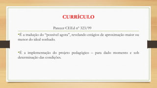 CURRÍCULO
Parecer CEEd nº 323/99
•É a tradução do “possível agora”, revelando estágios de aproximação maior ou
menor do ideal sonhado.
•É a implementação do projeto pedagógico – para dado momento e sob
determinação das condições.
 