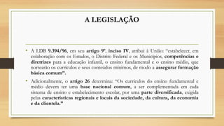 A LEGISLAÇÃO
• A LDB 9.394/96, em seu artigo 9º, inciso IV, atribui à União: “estabelecer, em
colaboração com os Estados, o Distrito Federal e os Municípios, competências e
diretrizes para a educação infantil, o ensino fundamental e o ensino médio, que
nortearão os currículos e seus conteúdos mínimos, de modo a assegurar formação
básica comum”.
• Adicionalmente, o artigo 26 determina: “Os currículos do ensino fundamental e
médio devem ter uma base nacional comum, a ser complementada em cada
sistema de ensino e estabelecimento escolar, por uma parte diversificada, exigida
pelas características regionais e locais da sociedade, da cultura, da economia
e da clientela.” 
 