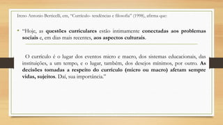 Ireno Antonio Berticelli, em, “Currículo- tendências e filosofia” (1998), afirma que:
• “Hoje, as questões curriculares estão intimamente conectadas aos problemas
sociais e, em dias mais recentes, aos aspectos culturais.
O currículo é o lugar dos eventos micro e macro, dos sistemas educacionais, das
instituições, a um tempo, e o lugar, também, dos desejos mínimos, por outro. As
decisões tomadas a respeito do currículo (micro ou macro) afetam sempre
vidas, sujeitos. Daí, sua importância.”
 