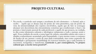 PROJETO CULTURAL
• Na escola, o currículo será sempre a resultante de três elementos – o formal, ação e
oculto - aquilo que se deseja (seja do ponto de vista prescritivo, seja do ponto de
vista da intencionalidade dos sujeitos envolvidos), aquilo que de fato se consegue
alcançar (em decorrência das circunstâncias concretas que condicionam o fazer e da
postura e intervenção pessoal de cada professor) e aquilo de que poucos, na verdade,
se dão conta (elementos culturais e ideológicos subjacentes a todo o pensar, sentir e
agir). Essa condição da escola a torna lugar de cultura, entendida cultura não como o
simples conhecimento acumulado pela humanidade, e nem mesmo como o conjunto
de modos de ser, pensar e sentir de uma dada comunidade, mas como expressão da
instabilidade e permanente mutabilidade do conviver humano, que a cada instante se
reconstrói, ressignifica e transforma. Currículo é, por conseqüência, “o projeto
cultural que a escola torna possível”.
 