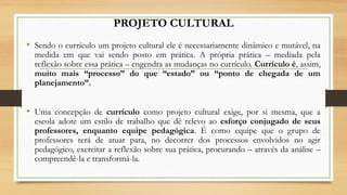 PROJETO CULTURAL
• Sendo o currículo um projeto cultural ele é necessariamente dinâmico e mutável, na
medida em que vai sendo posto em prática. A própria prática – mediada pela
reflexão sobre essa prática – engendra as mudanças no currículo. Currículo é, assim,
muito mais “processo” do que “estado” ou “ponto de chegada de um
planejamento”.
• Uma concepção de currículo como projeto cultural exige, por si mesma, que a
escola adote um estilo de trabalho que dê relevo ao esforço conjugado de seus
professores, enquanto equipe pedagógica. É como equipe que o grupo de
professores terá de atuar para, no decorrer dos processos envolvidos no agir
pedagógico, exercitar a reflexão sobre sua prática, procurando – através da análise –
compreendê-la e transformá-la.
 