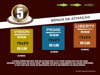 A CADA DOWNLINE SEU QUE SE ATIVAR ATÉ A 8°G VOCÊ GANHA R$ 5,60 DE CADA
QUANDO VOCÊ PAGA R$ 80,00 VOCÊ *RECEBE UM NOVO LANÇAMENTO DA LUXOR PERFUMES
E FAZ COM QUE VOCÊ SE MANTENHA ATIVO E RECEBENDO OS SEUS BÔNUS

*O FRETE NÃO ESTÁ INCLUSO

 