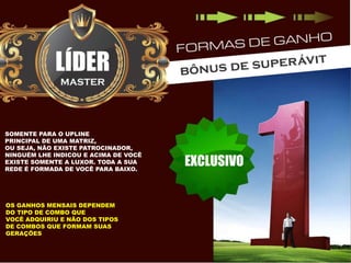 SOMENTE PARA O UPLINE
PRINCIPAL DE UMA MATRIZ,
OU SEJA, NÃO EXISTE PATROCINADOR,
NINGUÉM LHE INDICOU E ACIMA DE VOCÊ
EXISTE SOMENTE A LUXOR. TODA A SUA
REDE É FORMADA DE VOCÊ PARA BAIXO.

OS GANHOS MENSAIS DEPENDEM
DO TIPO DE COMBO QUE
VOCÊ ADQUIRIU E NÃO DOS TIPOS
DE COMBOS QUE FORMAM SUAS
GERAÇÕES

 