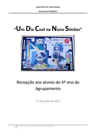 Escola EB 2,3 Dr. Nuno Simões

                                 Ano Lectivo 2010/2011




“   Um Dia Cool na Nuno Simões”




    Recepção aos alunos do 4º ano do
             Agrupamento

                             17 de Junho de 2011




    Recepção aos alunos do 4º ano Ano Lectivo 2010/2011
1
 