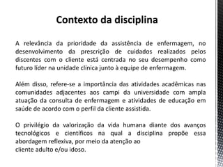 Contexto da disciplina
A relevância da prioridade da assistência de enfermagem, no
desenvolvimento da prescrição de cuidados realizados pelos
discentes com o cliente está centrada no seu desempenho como
futuro líder na unidade clínica junto à equipe de enfermagem.
Além disso, refere-se a importância das atividades acadêmicas nas
comunidades adjacentes aos campi da universidade com ampla
atuação da consulta de enfermagem e atividades de educação em
saúde de acordo com o perfil da cliente assistida.
O privilégio da valorização da vida humana diante dos avanços
tecnológicos e científicos na qual a disciplina propõe essa
abordagem reflexiva, por meio da atenção ao
cliente adulto e/ou idoso.
 