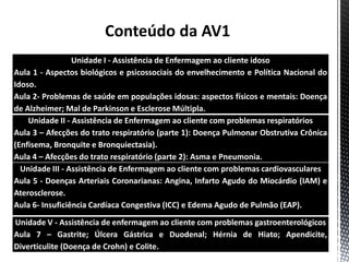Conteúdo da AV1
Unidade I - Assistência de Enfermagem ao cliente idoso
Aula 1 - Aspectos biológicos e psicossociais do envelhecimento e Política Nacional do
Idoso.
Aula 2- Problemas de saúde em populações idosas: aspectos físicos e mentais: Doença
de Alzheimer; Mal de Parkinson e Esclerose Múltipla.
Unidade II - Assistência de Enfermagem ao cliente com problemas respiratórios
Aula 3 – Afecções do trato respiratório (parte 1): Doença Pulmonar Obstrutiva Crônica
(Enfisema, Bronquite e Bronquiectasia).
Aula 4 – Afecções do trato respiratório (parte 2): Asma e Pneumonia.
Unidade III - Assistência de Enfermagem ao cliente com problemas cardiovasculares
Aula 5 - Doenças Arteriais Coronarianas: Angina, Infarto Agudo do Miocárdio (IAM) e
Aterosclerose.
Aula 6- Insuficiência Cardíaca Congestiva (ICC) e Edema Agudo de Pulmão (EAP).
Unidade V - Assistência de enfermagem ao cliente com problemas gastroenterológicos
Aula 7 – Gastrite; Úlcera Gástrica e Duodenal; Hérnia de Hiato; Apendicite,
Diverticulite (Doença de Crohn) e Colite.
 