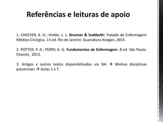 Referências e leituras de apoio
1. CHEEVER, K. H.; Hinkle, L. L. Brunner & Suddarth: Tratado de Enfermagem
Médico-Cirúrgica. 13 ed. Rio de Janeiro: Guanabara Koogan, 2015.
2. POTTER, P. A.; PERRY, A. G. Fundamentos de Enfermagem. 8 ed. São Paulo:
Elsevier, 2013.
3. Artigos e outros textos disponibilizados via SIA  Minhas disciplinas
presenciais  Aulas 1 a 7.
 