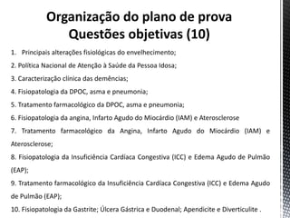 Organização do plano de prova
Questões objetivas (10)
1. Principais alterações fisiológicas do envelhecimento;
2. Política Nacional de Atenção à Saúde da Pessoa Idosa;
3. Caracterização clínica das demências;
4. Fisiopatologia da DPOC, asma e pneumonia;
5. Tratamento farmacológico da DPOC, asma e pneumonia;
6. Fisiopatologia da angina, Infarto Agudo do Miocárdio (IAM) e Aterosclerose
7. Tratamento farmacológico da Angina, Infarto Agudo do Miocárdio (IAM) e
Aterosclerose;
8. Fisiopatologia da Insuficiência Cardíaca Congestiva (ICC) e Edema Agudo de Pulmão
(EAP);
9. Tratamento farmacológico da Insuficiência Cardíaca Congestiva (ICC) e Edema Agudo
de Pulmão (EAP);
10. Fisiopatologia da Gastrite; Úlcera Gástrica e Duodenal; Apendicite e Diverticulite .
 