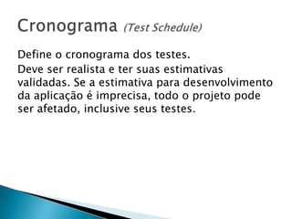Define o cronograma dos testes.
Deve ser realista e ter suas estimativas
validadas. Se a estimativa para desenvolvimento
da aplicação é imprecisa, todo o projeto pode
ser afetado, inclusive seus testes.
 