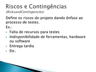 Define os riscos do projeto dando ênfase ao
processo de testes.
Ex.:
 Falta de recursos para testes
 Indisponibilidade de ferramentas, hardware
  ou software
 Entrega tardia
 Etc.
 