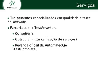 Serviços

 Treinamentos especializados em qualidade e teste
de software
 Parceria com a TestAnywhere:
    Consultoria
    Outsourcing (terceirização de serviços)
    Revenda oficial da AutomatedQA
  (TestComplete)
 