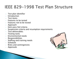 •   Test plan identifier
•   Introduction
•   Test items
•   Features to be tested
•   Features not to be tested
•   Approach
•   Item pass/fail criteria
•   Suspension criteria and resumption requirements
•   Test deliverables
•   Testing tasks
•   Environmental needs
•   Responsibilities
•   Staffing and training needs
•   Schedule
•   Risks and contingencies
•   Approvals
 