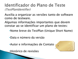Auxilia a organizar as versões tanto de software
como de testware.
Algumas informações importantes que devem
constar ao se identificar um plano de testes:
   •Nome breve do TestPlan (Unique Short Name)

   •Data e número da versão

   •Autor e informações de Contato

   •Histórico de revisões
 
