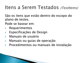 São os itens que estão dentro do escopo do
plano de testes.
Pode se basear em:
 Requerimentos
 Especificações de Design
 Manuais de usuário
 Manuais ou guias de operação
 Procedimentos ou manuais de instalação
 